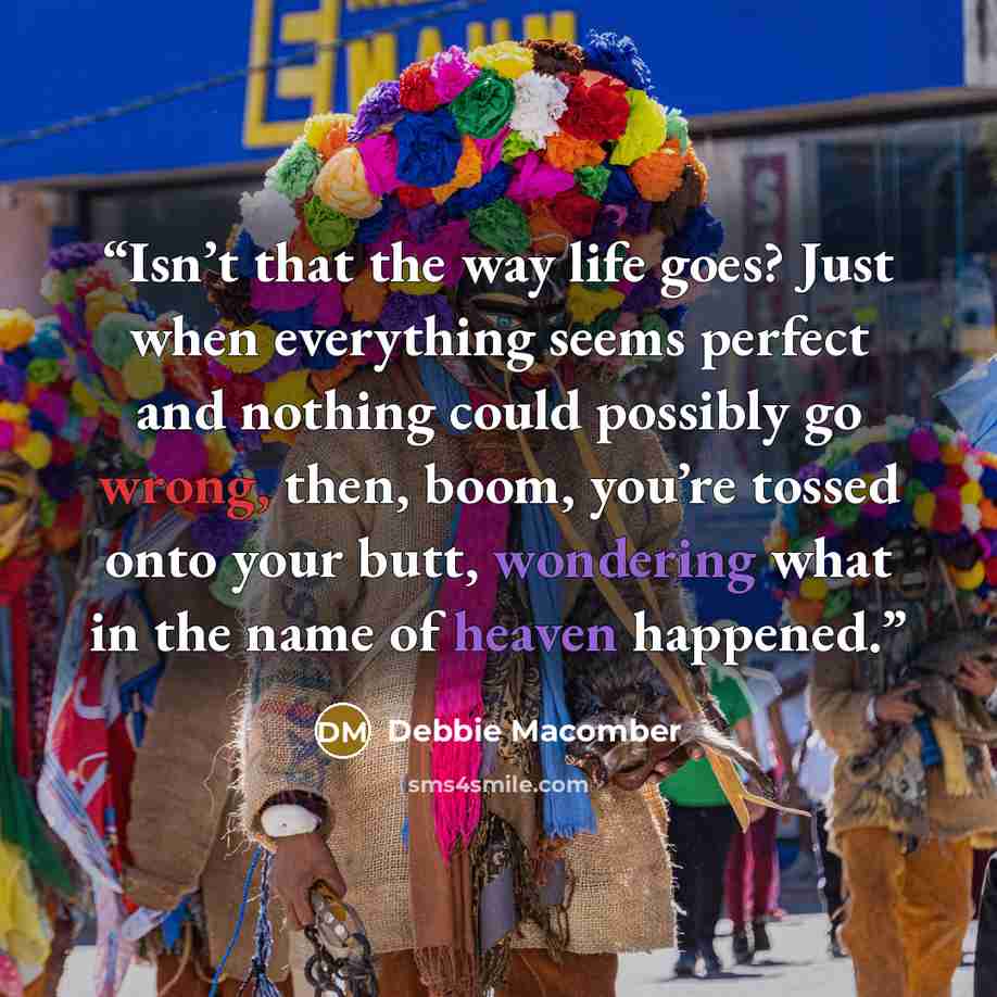 “Isn’t that the way life goes? Just when everything seems perfect and nothing could possibly go wrong, then, boom, you’re tossed onto your butt, wondering what in the name of heaven happened.” quote by Debbie Macomber