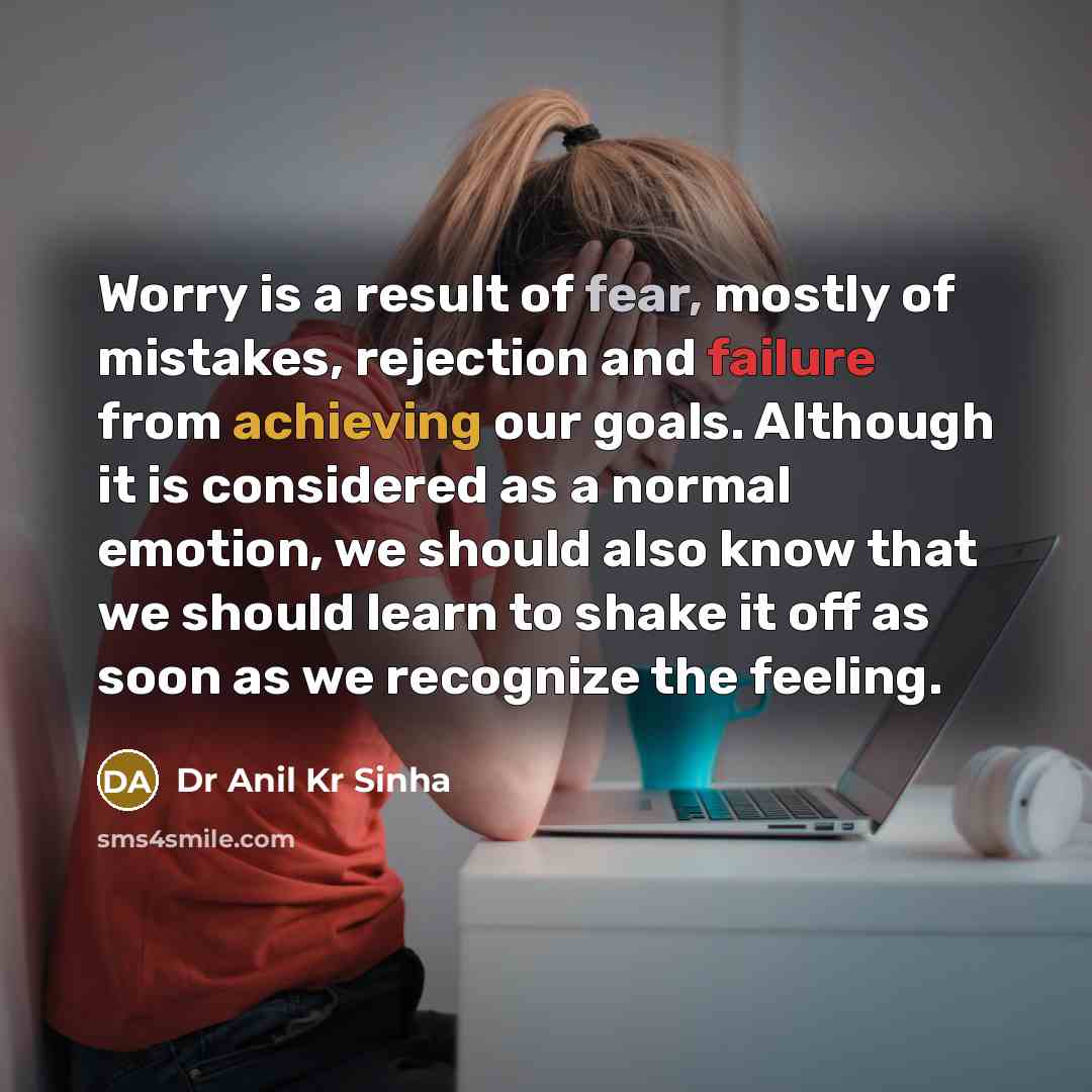 “Worry is a result of fear, mostly of mistakes, rejection and failure from achieving our goals. Although it is considered as a normal emotion, we should also know that we should learn to shake it off as soon as we recognize the feeling.” quote by Dr Anil Kr Sinha