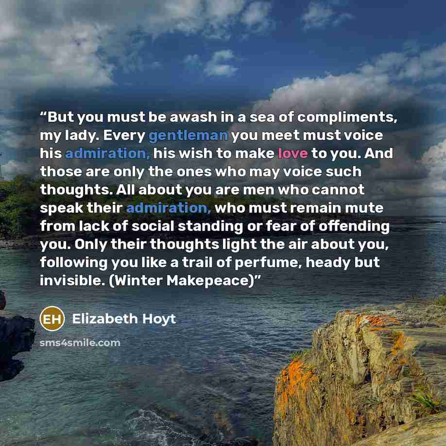 “But you must be awash in a sea of compliments, my lady. Every gentleman you meet must voice his admiration, his wish to make love to you. And those are only the ones who may voice such thoughts. All about you are men who cannot speak their admiration, who must remain mute from lack of social…” quote by Elizabeth Hoyt
