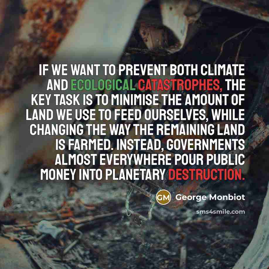 “If we want to prevent both climate and ecological catastrophes, the key task is to minimise the amount of land we use to feed ourselves, while changing the way the remaining land is farmed. Instead, governments almost everywhere pour public money into planetary destruction.” quote by George Monbiot