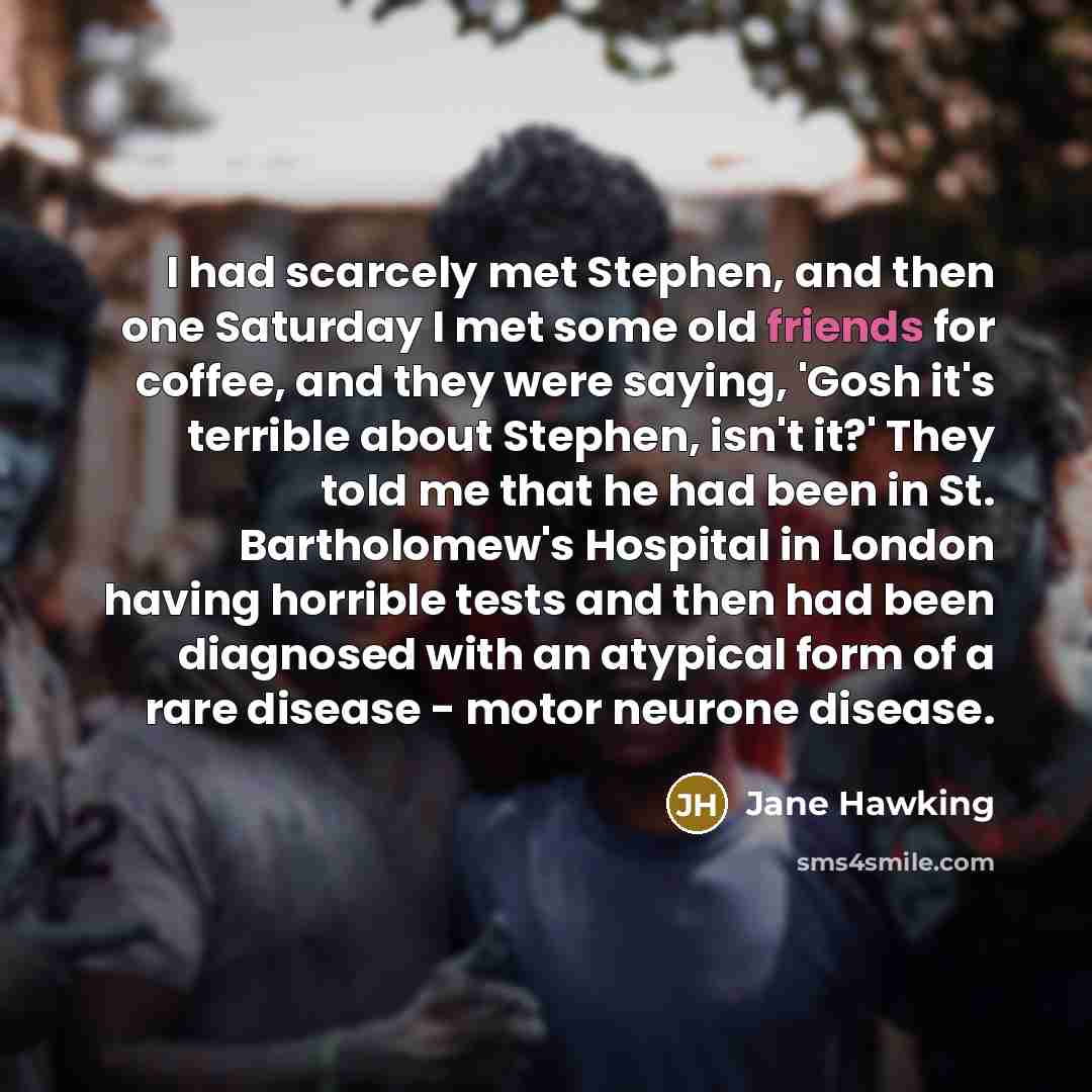 “I had scarcely met Stephen, and then one Saturday I met some old friends for coffee, and they were saying, 'Gosh it's terrible about Stephen, isn't it?' They told me that he had been in St. Bartholomew's Hospital in London having horrible tests and then had been diagnosed with an atypical form of…” quote by Jane Hawking