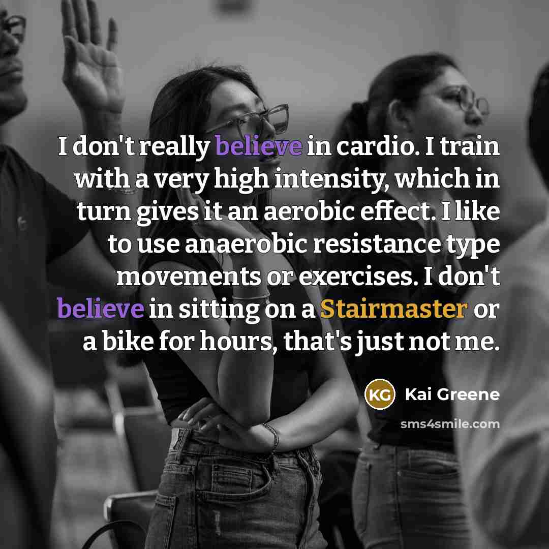 “I don't really believe in cardio. I train with a very high intensity, which in turn gives it an aerobic effect. I like to use anaerobic resistance type movements or exercises. I don't believe in sitting on a Stairmaster or a bike for hours, that's just not me.” quote by Kai Greene