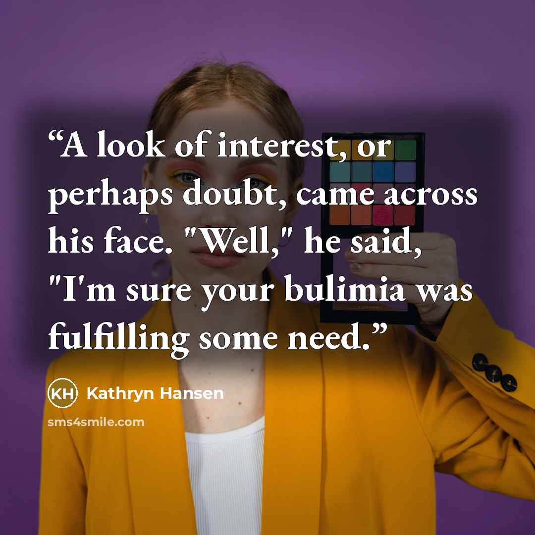 “A look of interest, or perhaps doubt, came across his face. "Well," he said, "I'm sure your bulimia was fulfilling some need.” quote by Kathryn Hansen