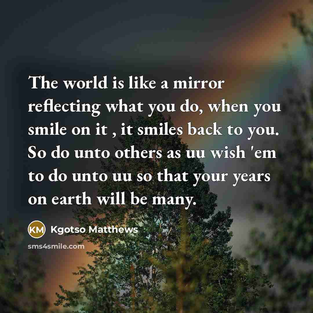 “The world is like a mirror reflecting what you do, when you smile on it , it smiles back to you. So do unto others as uu wish 'em to do unto uu so that your years on earth will be many.” quote by Kgotso Matthews