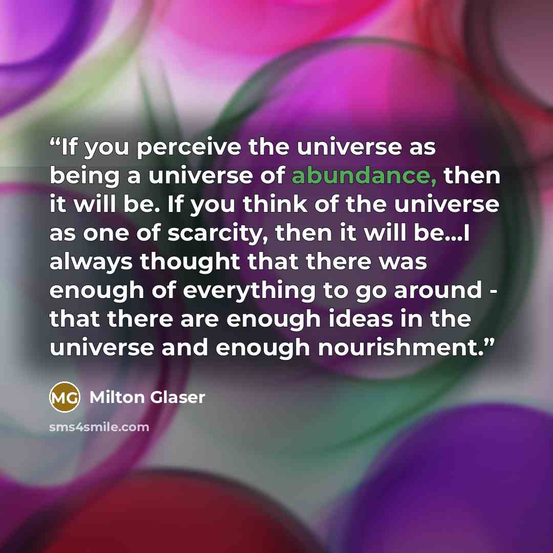 “If you perceive the universe as being a universe of abundance, then it will be. If you think of the universe as one of scarcity, then it will be...I always thought that there was enough of everything to go around - that there are enough ideas in the universe and enough nourishment.” quote by Milton Glaser