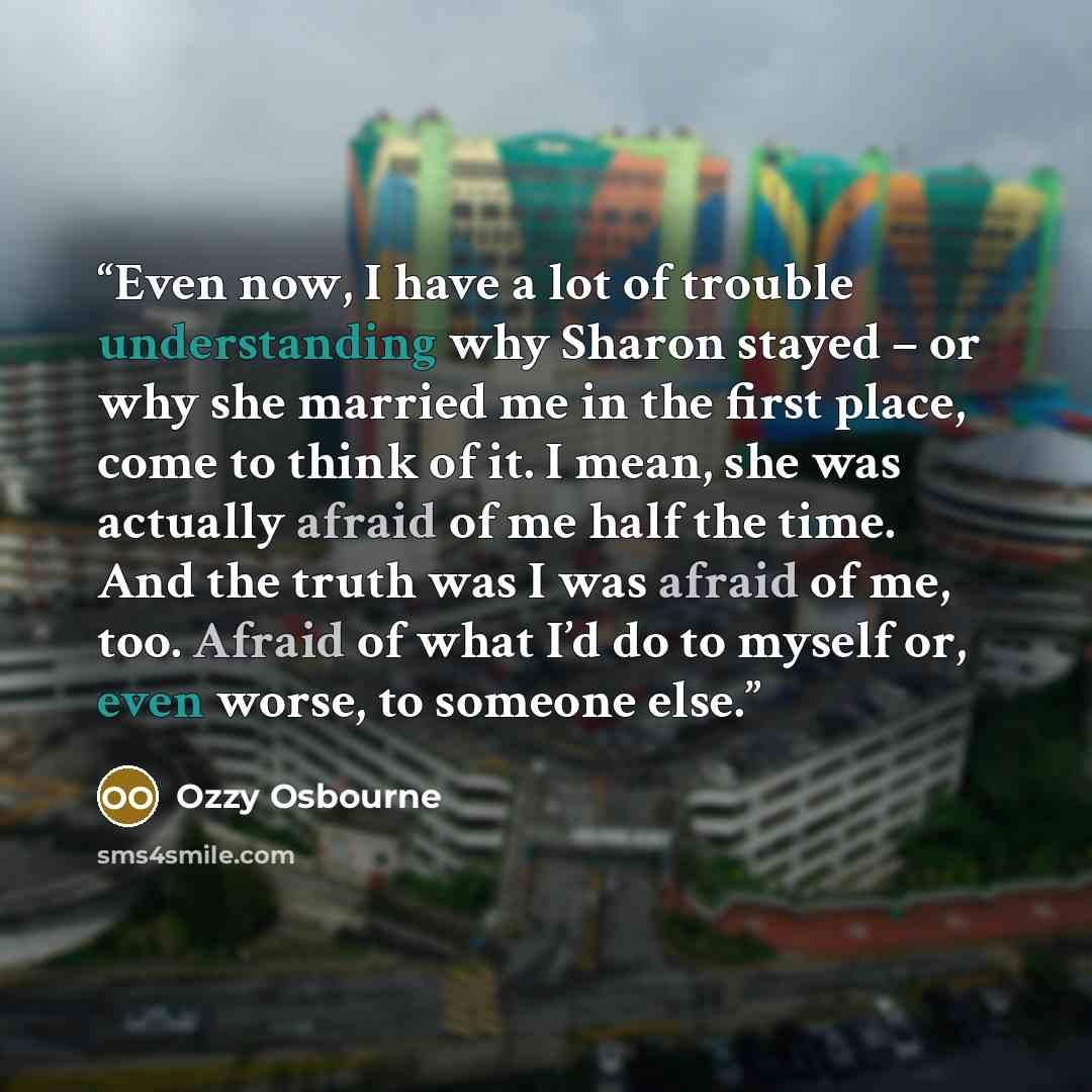 “Even now, I have a lot of trouble understanding why Sharon stayed – or why she married me in the first place, come to think of it. I mean, she was actually afraid of me half the time. And the truth was I was afraid of me, too. Afraid of what I’d do to myself or, even worse, to someone else.” quote by Ozzy Osbourne