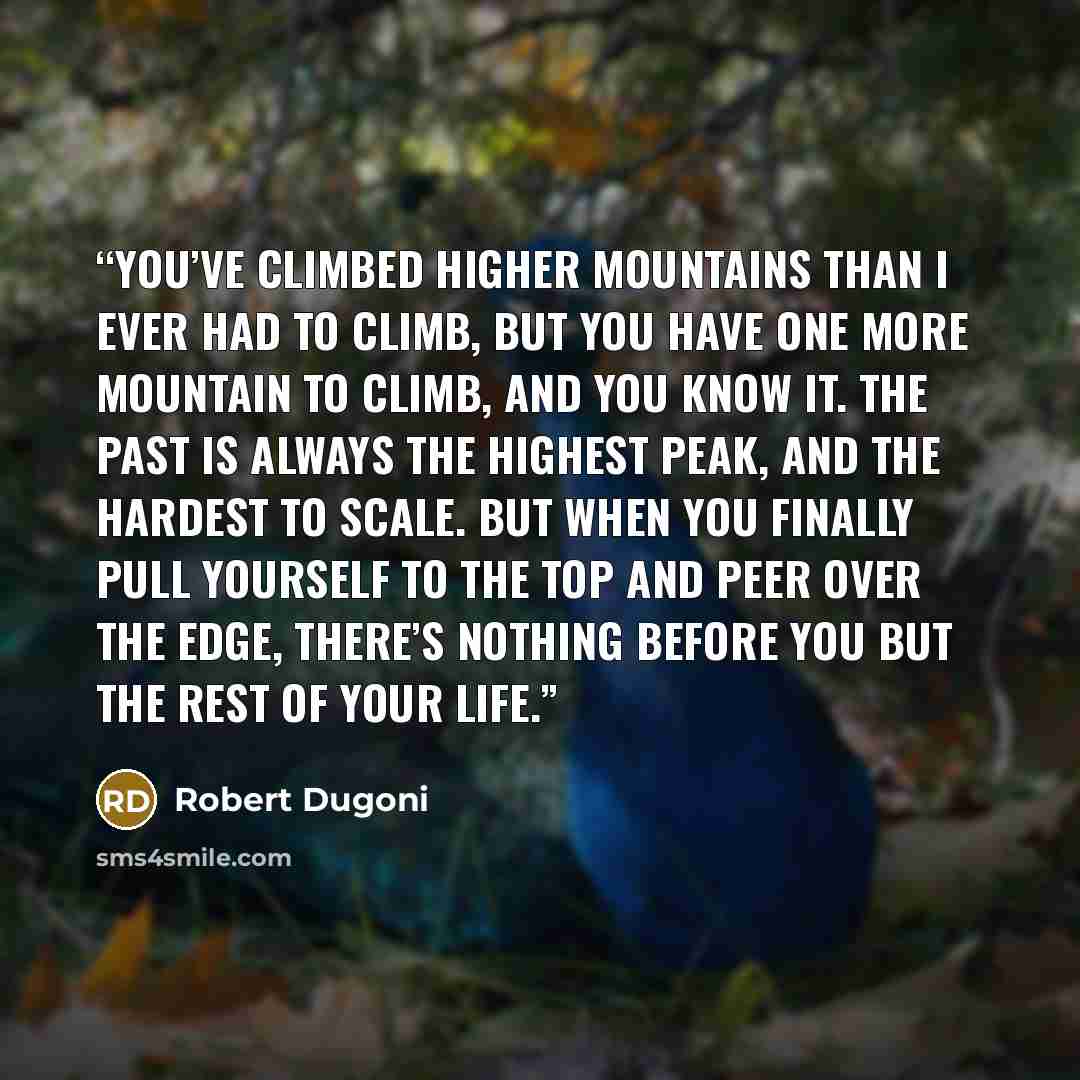 “You’ve climbed higher mountains than I ever had to climb, but you have one more mountain to climb, and you know it. The past is always the highest peak, and the hardest to scale. But when you finally pull yourself to the top and peer over the edge, there’s nothing before you but the rest of your…” quote by Robert Dugoni