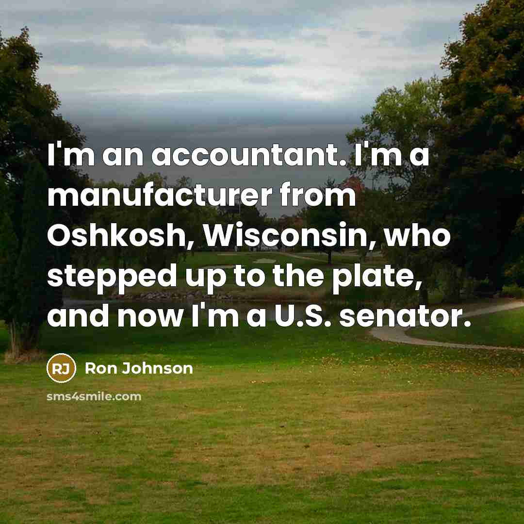 “I'm an accountant. I'm a manufacturer from Oshkosh, Wisconsin, who stepped up to the plate, and now I'm a U.S. senator.” quote by Ron Johnson