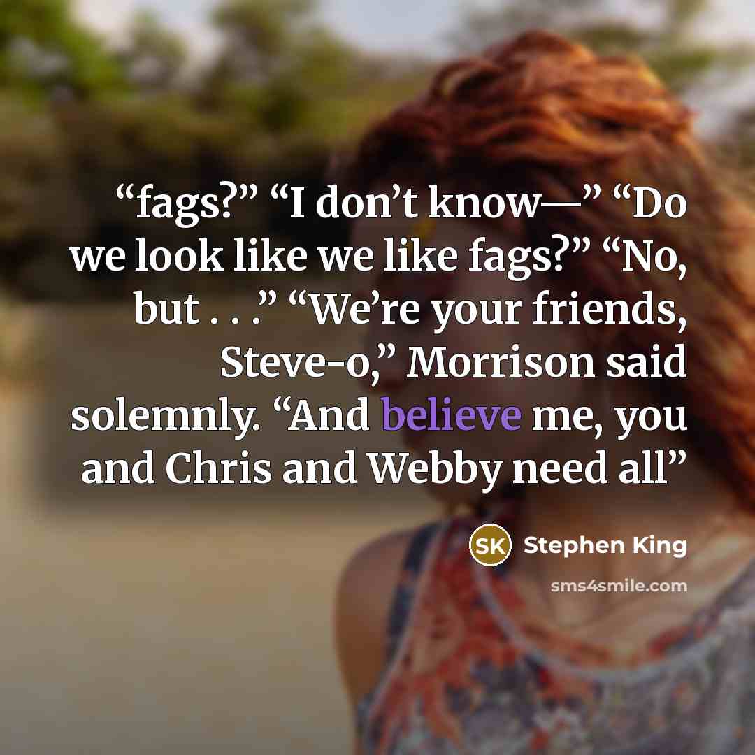 “fags?” “I don’t know—” “Do we look like we like fags?” “No, but . . .” “We’re your friends, Steve-o,” Morrison said solemnly. “And believe me, you and Chris and Webby need all” quote by Stephen King