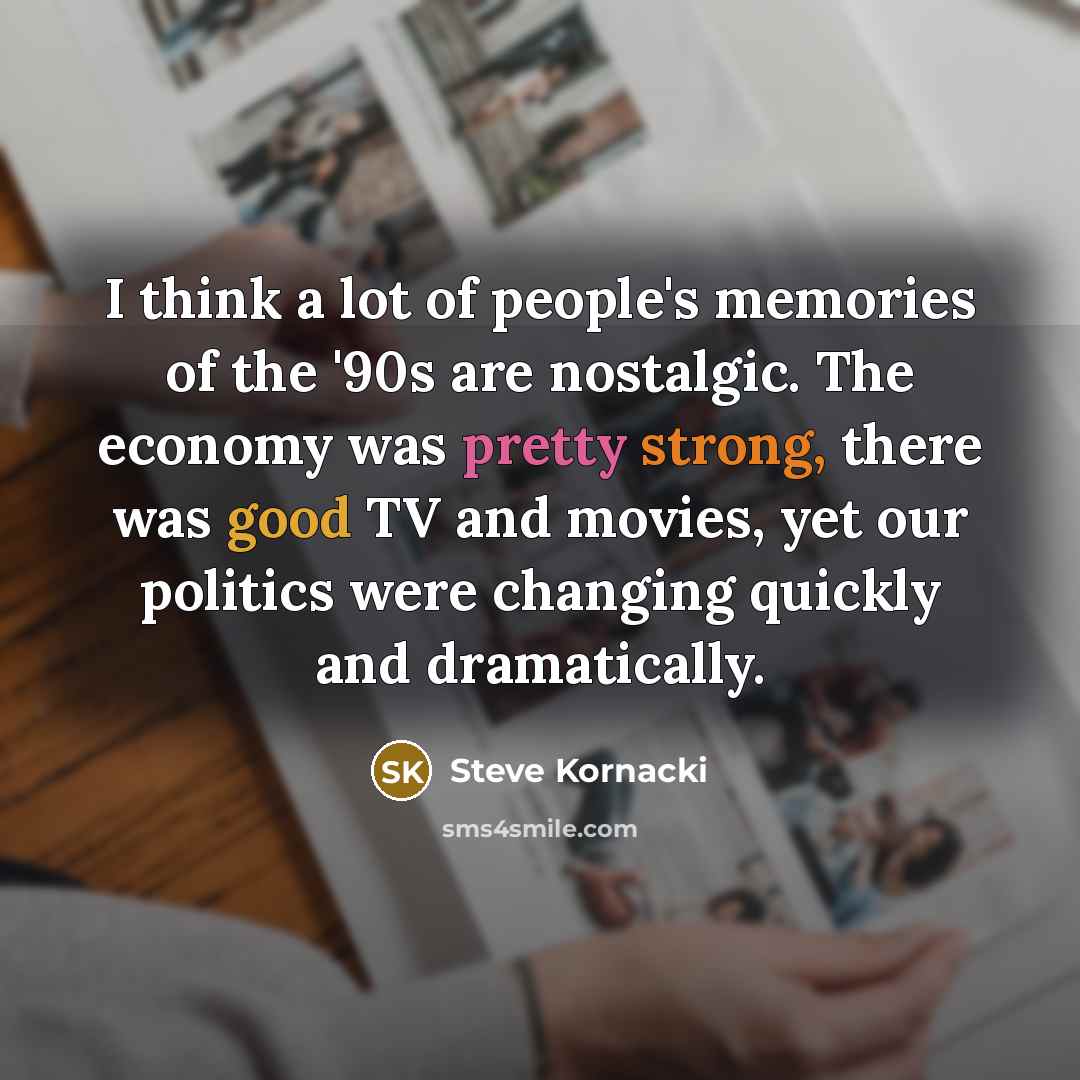 “I think a lot of people's memories of the '90s are nostalgic. The economy was pretty strong, there was good TV and movies, yet our politics were changing quickly and dramatically.” quote by Steve Kornacki