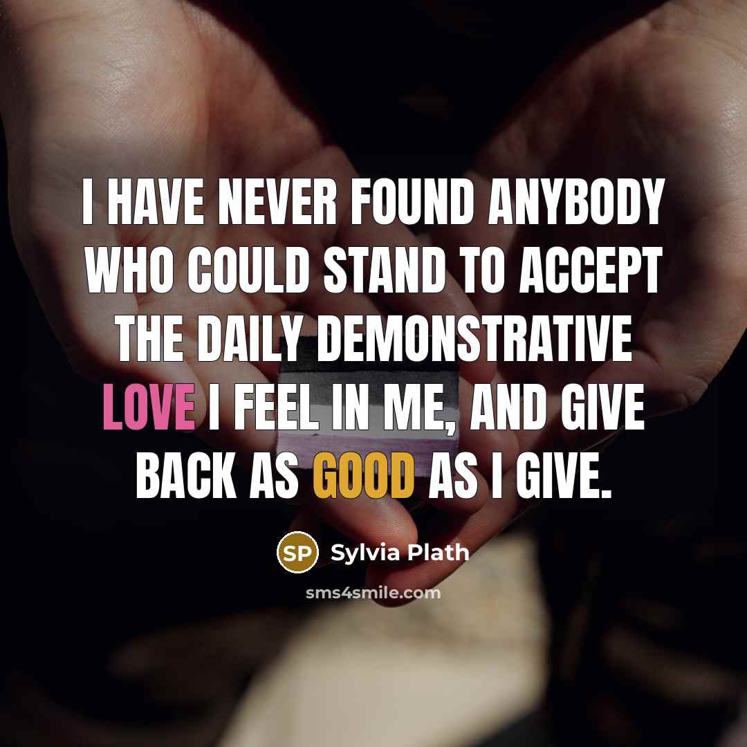 “I have never found anybody who could stand to accept the daily demonstrative love I feel in me, and give back as good as I give.” quote by Sylvia Plath