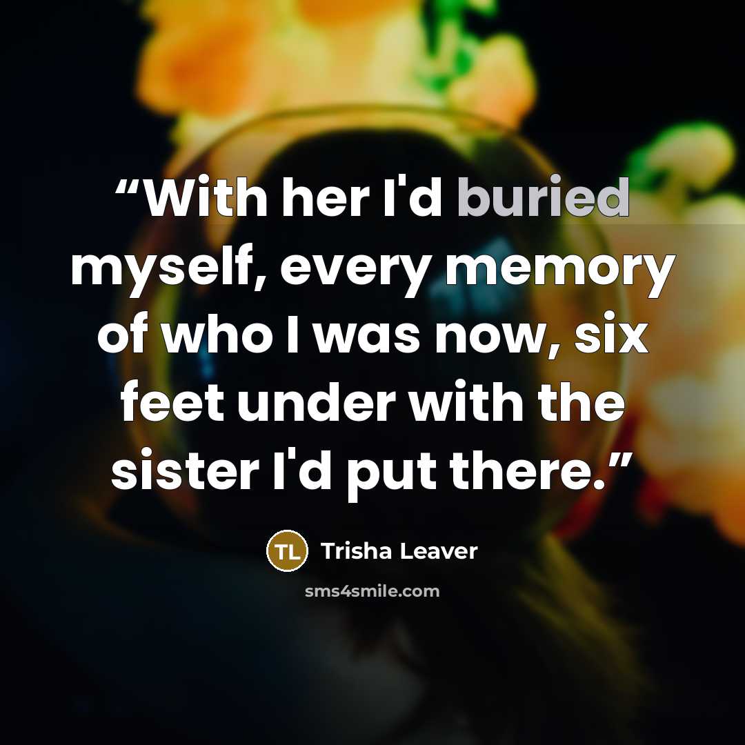 “With her I'd buried myself, every memory of who I was now, six feet under with the sister I'd put there.” quote by Trisha Leaver