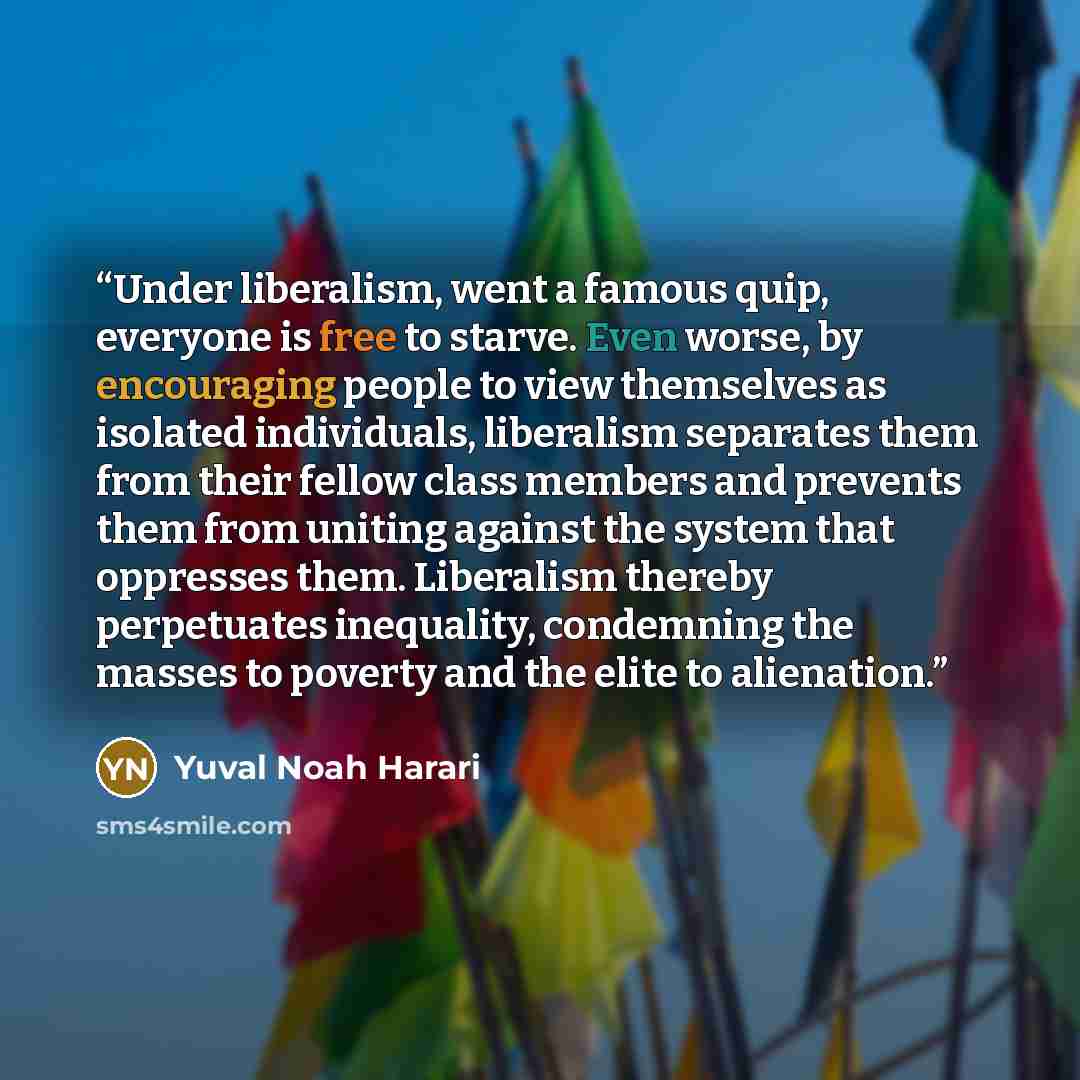 “Under liberalism, went a famous quip, everyone is free to starve. Even worse, by encouraging people to view themselves as isolated individuals, liberalism separates them from their fellow class members and prevents them from uniting against the system that oppresses them. Liberalism thereby…” quote by Yuval Noah Harari