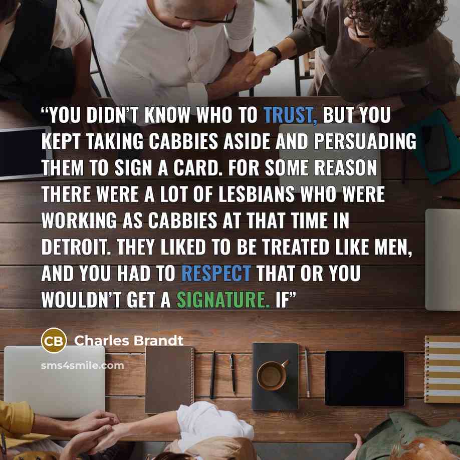 “You didn’t know who to trust, but you kept taking cabbies aside and persuading them to sign a card. For some reason there were a lot of lesbians who were working as cabbies at that time in Detroit. They liked to be treated like men, and you had to respect that or you wouldn’t get a signature. If” quote by Charles Brandt