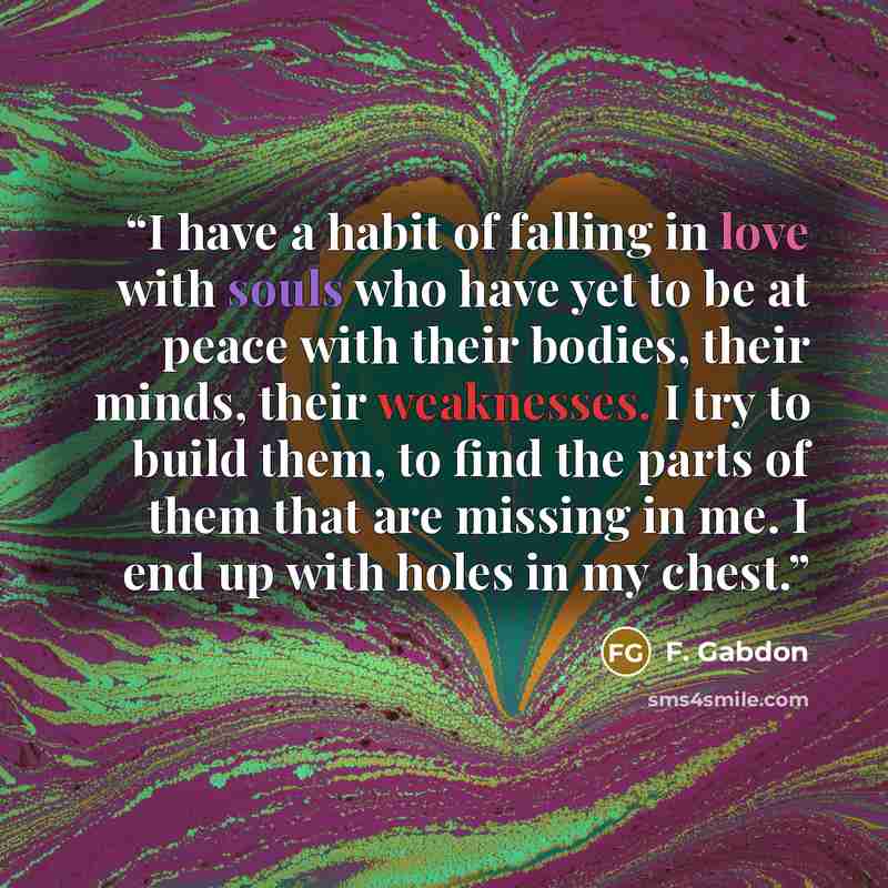 “I have a habit of falling in love with souls who have yet to be at peace with their bodies, their minds, their weaknesses. I try to build them, to find the parts of them that are missing in me. I end up with holes in my chest.” quote by F. Gabdon