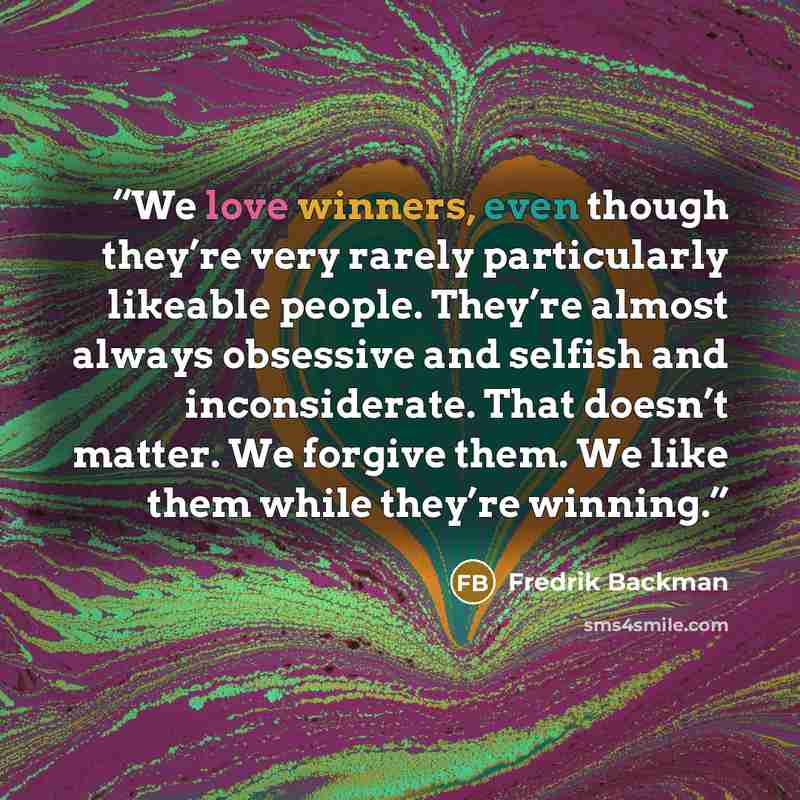 “We love winners, even though they’re very rarely particularly likeable people. They’re almost always obsessive and selfish and inconsiderate. That doesn’t matter. We forgive them. We like them while they’re winning.” quote by Fredrik Backman