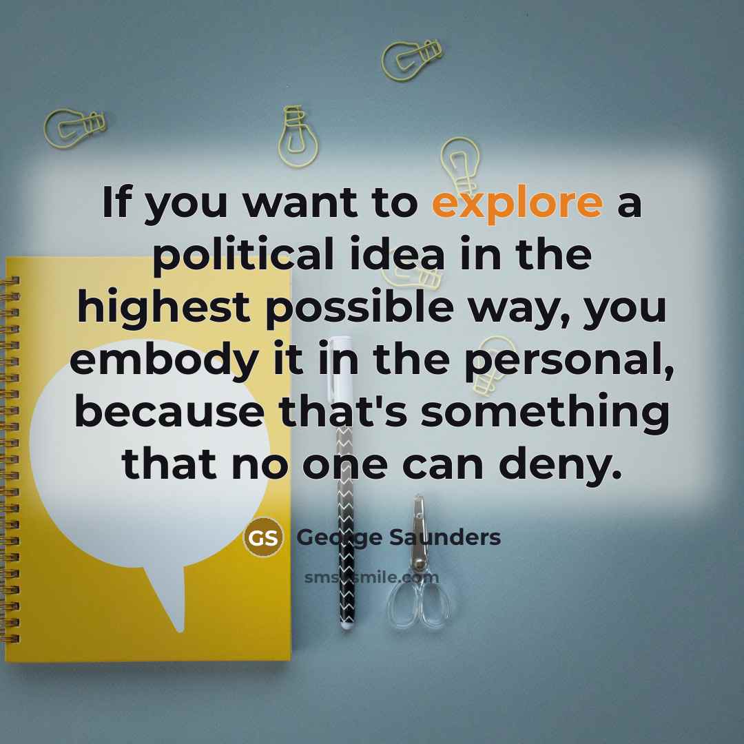 “If you want to explore a political idea in the…” quote by George Saunders