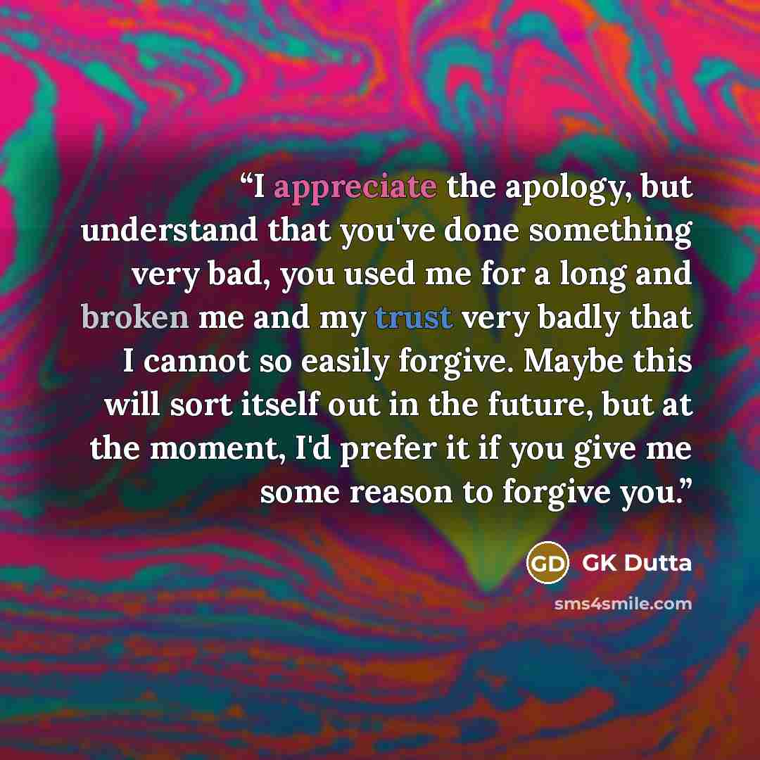 “I appreciate the apology, but understand that you've done something very bad, you used me for a long and broken me and my trust very badly that I cannot so easily forgive. Maybe this will sort itself out in the future, but at the moment, I'd prefer it if you give me some reason to forgive you.” quote by GK Dutta