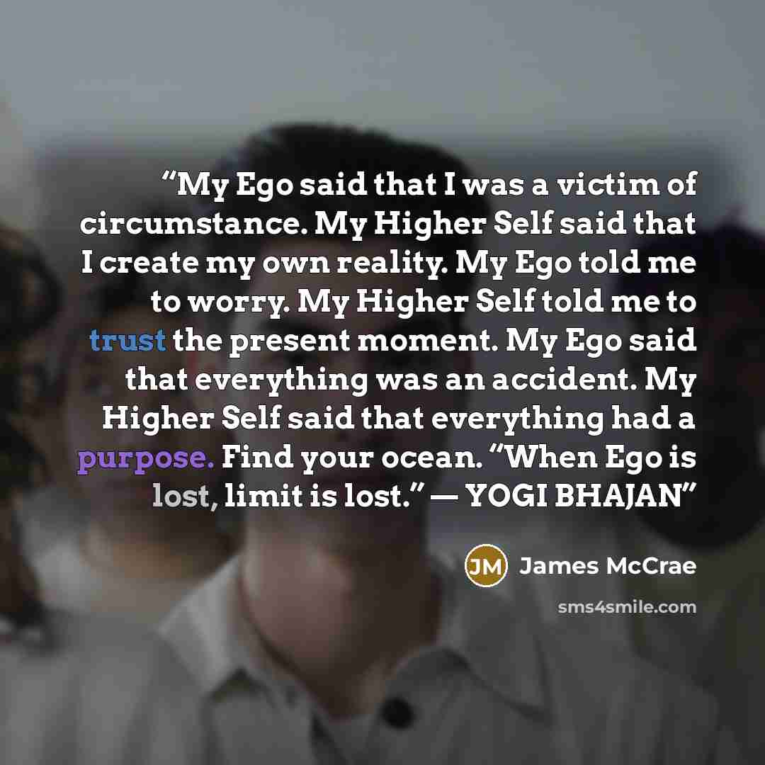 “My Ego said that I was a victim of circumstance. My Higher Self said that I create my own reality. My Ego told me to worry. My Higher Self told me to trust the present moment. My Ego said that everything was an accident. My Higher Self said that everything had a purpose. Find your ocean. “When Ego…” quote by James McCrae