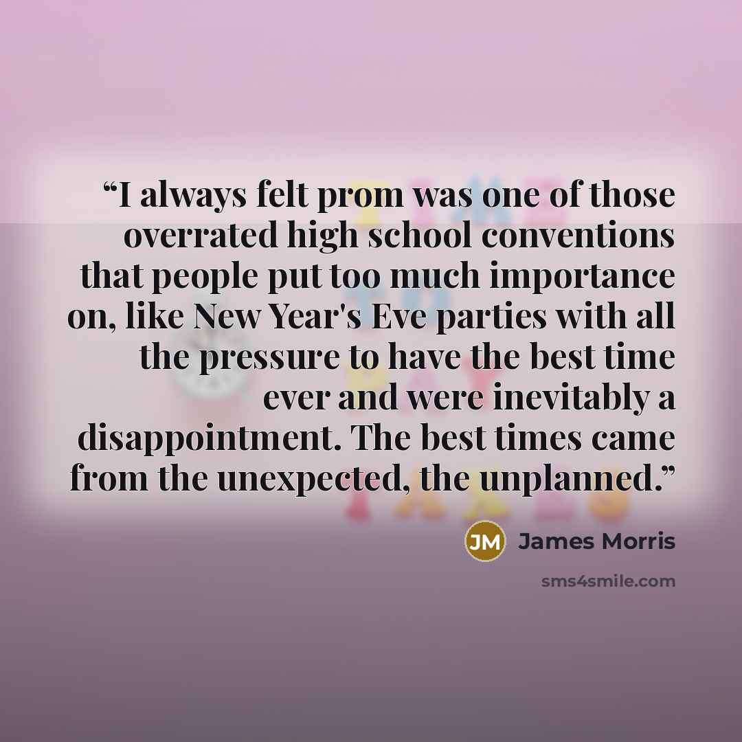 “I always felt prom was one of those overrated high school conventions that people put too much importance on, like New Year's Eve parties with all the pressure to have the best time ever and were inevitably a disappointment. The best times came from the unexpected, the unplanned.” quote by James Morris