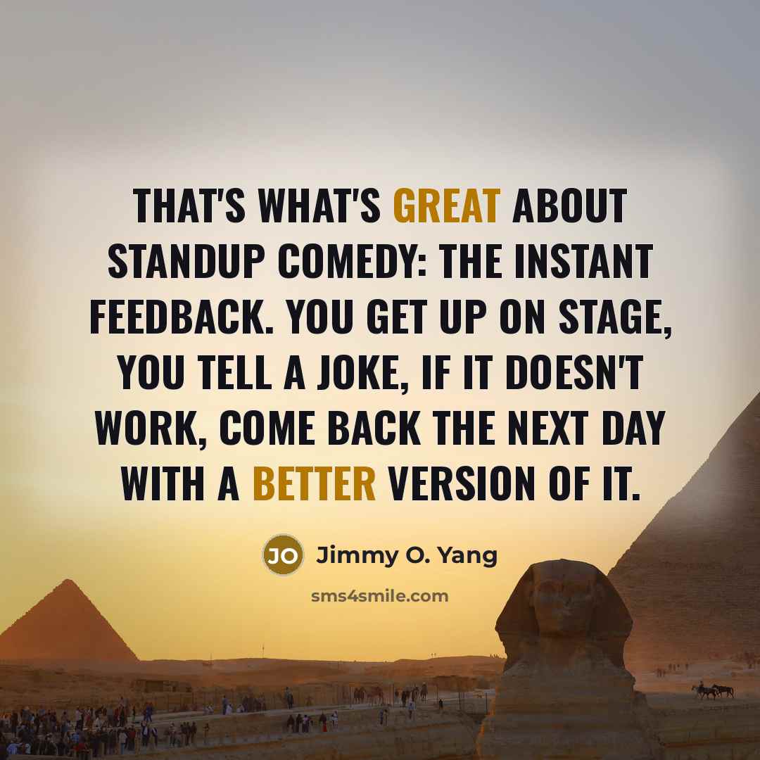 “That's what's great about standup comedy: the instant feedback. You get up on stage, you tell a joke, if it doesn't work, come back the next day with a better version of it.” quote by Jimmy O. Yang