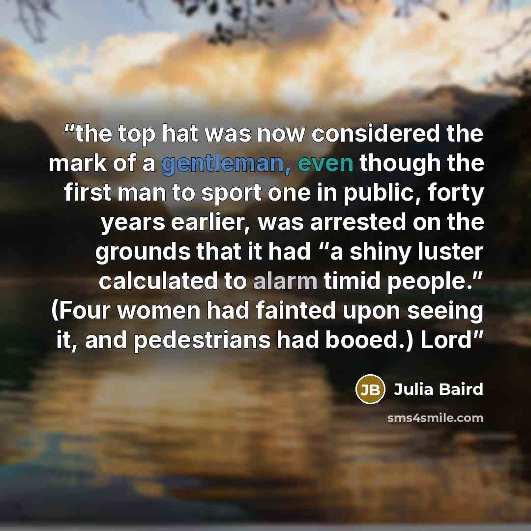 “the top hat was now considered the mark of a gentleman, even though the first man to sport one in public, forty years earlier, was arrested on the grounds that it had “a shiny luster calculated to alarm timid people.” (Four women had fainted upon seeing it, and pedestrians had booed.) Lord” quote by Julia Baird