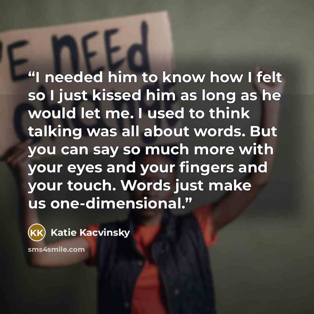 “I needed him to know how I felt so I just kissed him as long as he would let me. I used to think talking was all about words. But you can say so much more with your eyes and your fingers and your touch. Words just make us one-dimensional.” quote by Katie Kacvinsky