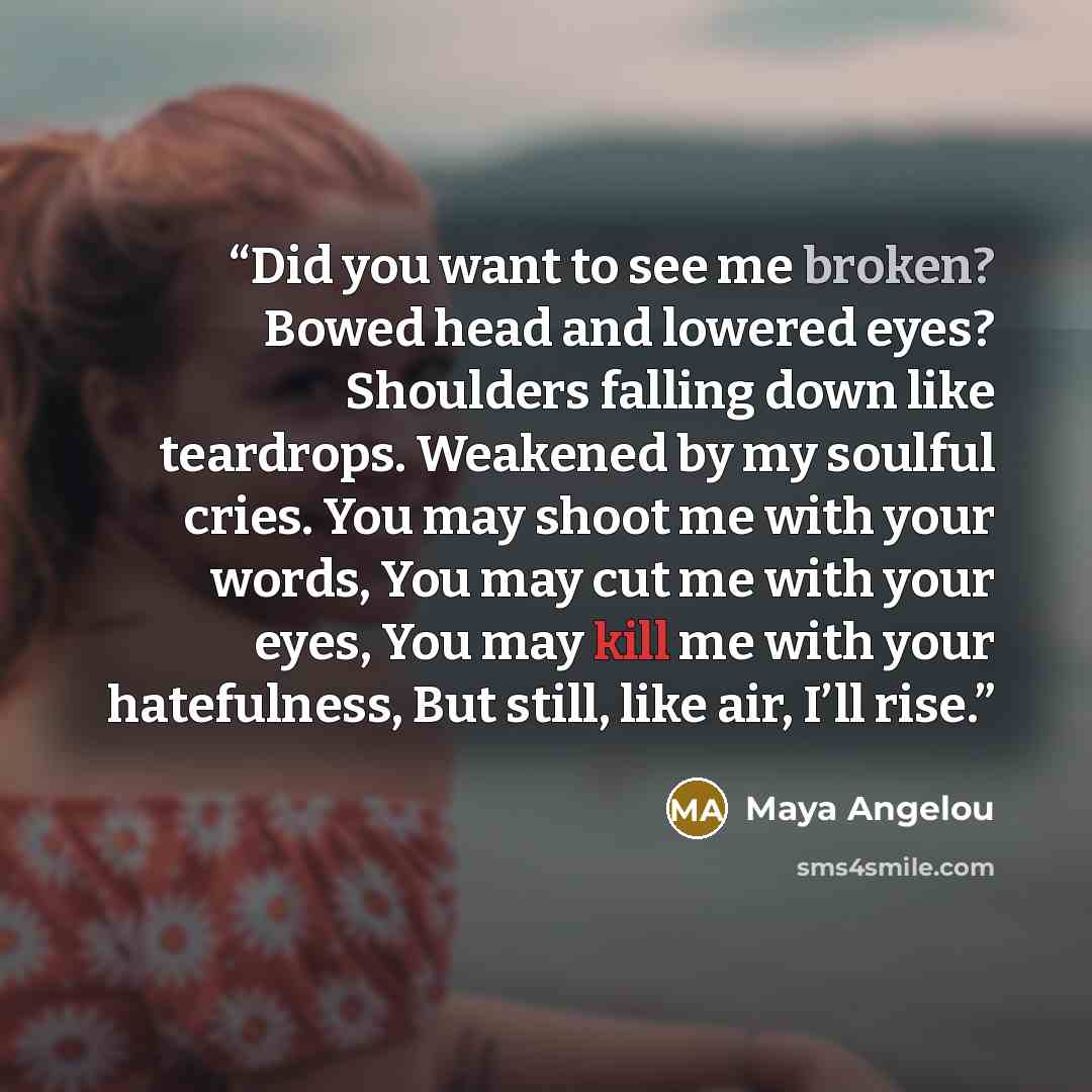 “Did you want to see me broken? Bowed head and lowered eyes? Shoulders falling down like teardrops. Weakened by my soulful cries. You may shoot me with your words, You may cut me with your eyes, You may kill me with your hatefulness, But still, like air, I’ll rise.” quote by Maya Angelou