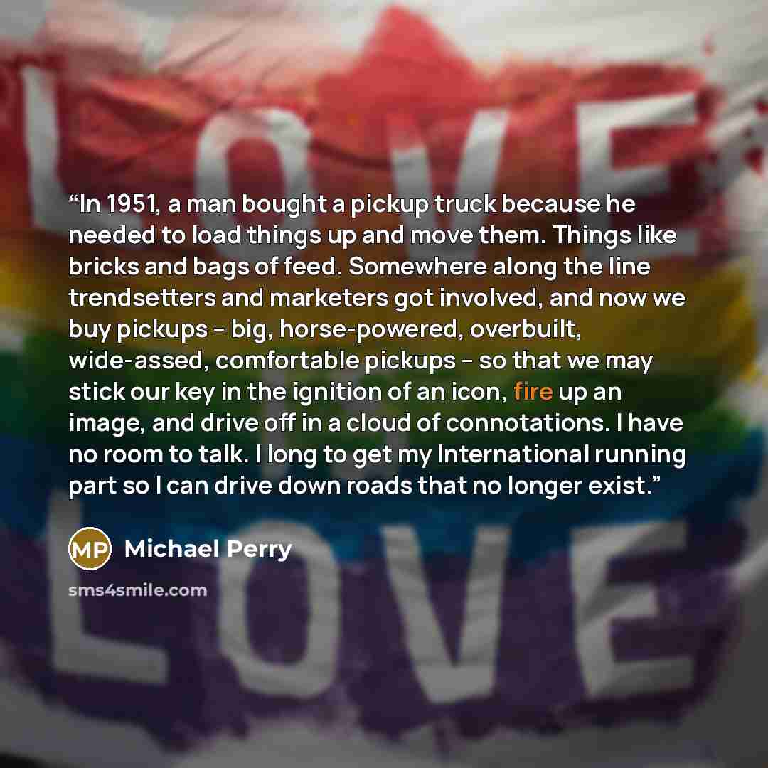“In 1951, a man bought a pickup truck because he needed to load things up and move them. Things like bricks and bags of feed. Somewhere along the line trendsetters and marketers got involved, and now we buy pickups -- big, horse-powered, overbuilt, wide-assed, comfortable pickups -- so that we may…” quote by Michael Perry