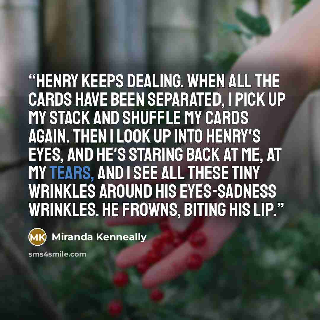 “Henry keeps dealing. When all the cards have been separated, I pick up my stack and shuffle my cards again. Then I look up into Henry's eyes, and he's staring back at me, at my tears, and I see all these tiny wrinkles around his eyes-sadness wrinkles. He frowns, biting his lip.” quote by Miranda Kenneally