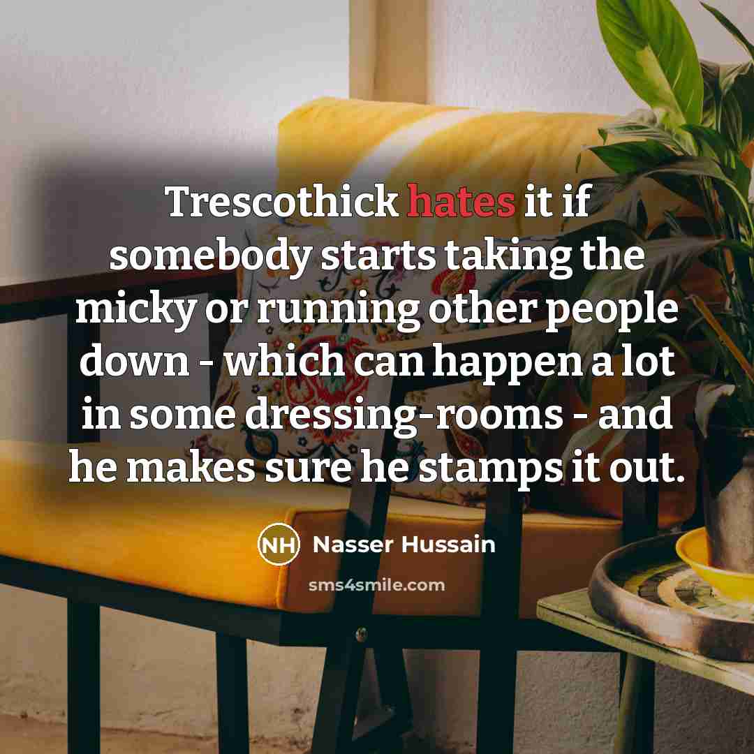 “Trescothick hates it if somebody starts taking the micky or running other people down - which can happen a lot in some dressing-rooms - and he makes sure he stamps it out.” quote by Nasser Hussain