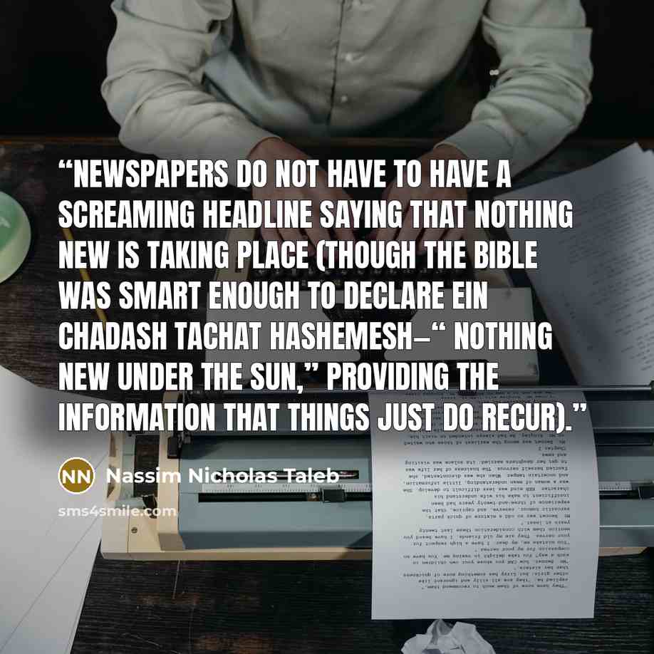 “newspapers do not have to have a screaming headline saying that nothing new is taking place (though the Bible was smart enough to declare ein chadash tachat hashemesh—“ nothing new under the sun,” providing the information that things just do recur).” quote by Nassim Nicholas Taleb