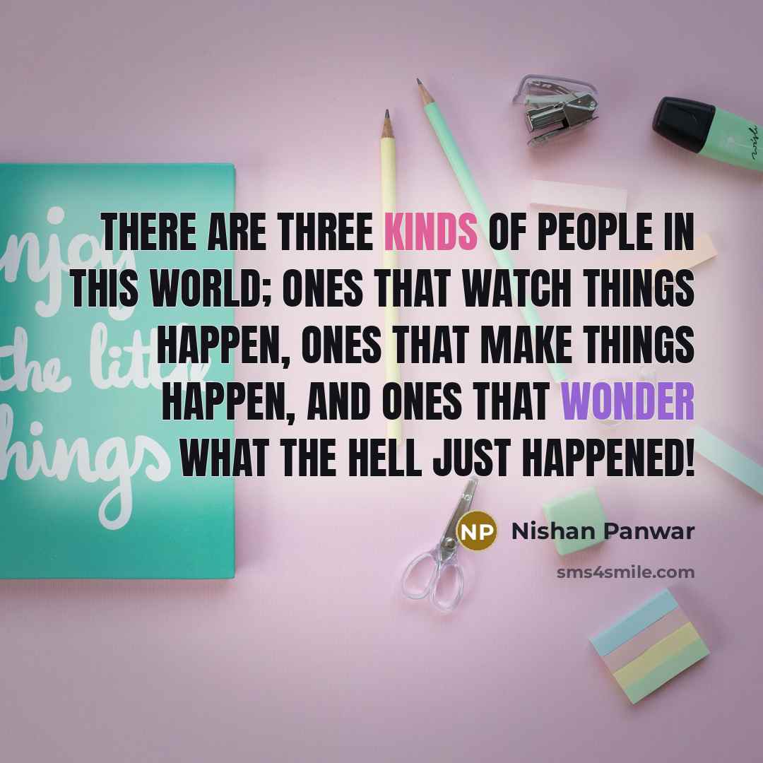“There are three kinds of people in this world; ones that watch things happen, ones that make things happen, and ones that wonder what the hell just happened!” quote by Nishan Panwar
