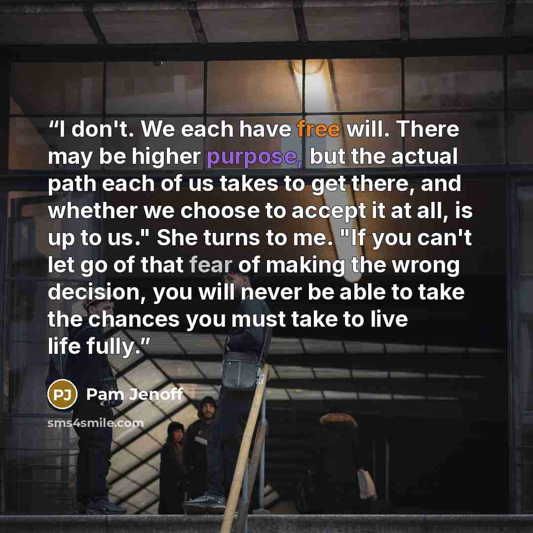 “I don't. We each have free will. There may be higher purpose, but the actual path each of us takes to get there, and whether we choose to accept it at all, is up to us." She turns to me. "If you can't let go of that fear of making the wrong decision, you will never be able to take the chances you…” quote by Pam Jenoff
