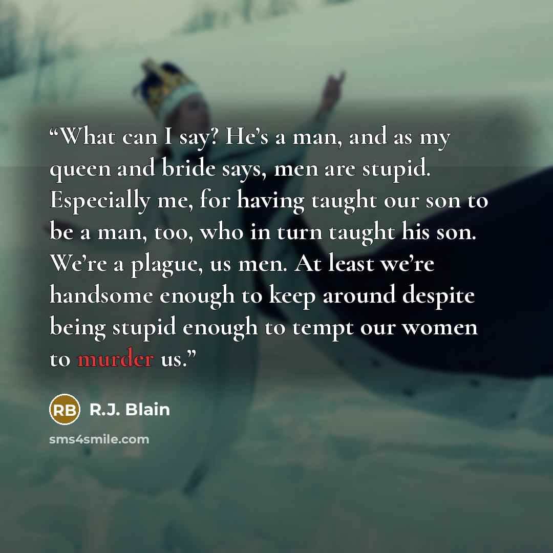 “What can I say? He’s a man, and as my queen and bride says, men are stupid. Especially me, for having taught our son to be a man, too, who in turn taught his son. We’re a plague, us men. At least we’re handsome enough to keep around despite being stupid enough to tempt our women to murder us.” quote by R.J. Blain