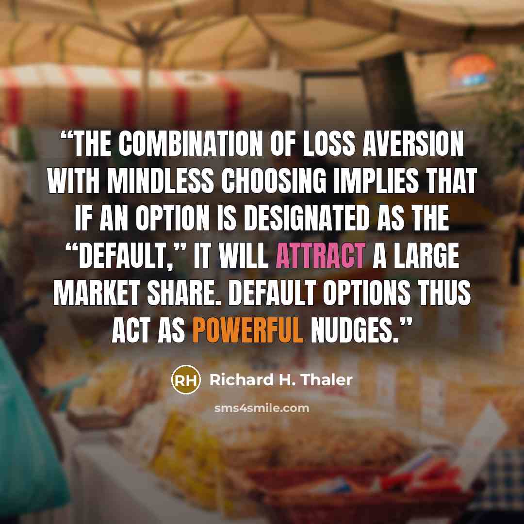 “The combination of loss aversion with mindless choosing implies that if an option is designated as the “default,” it will attract a large market share. Default options thus act as powerful nudges.” quote by Richard H. Thaler