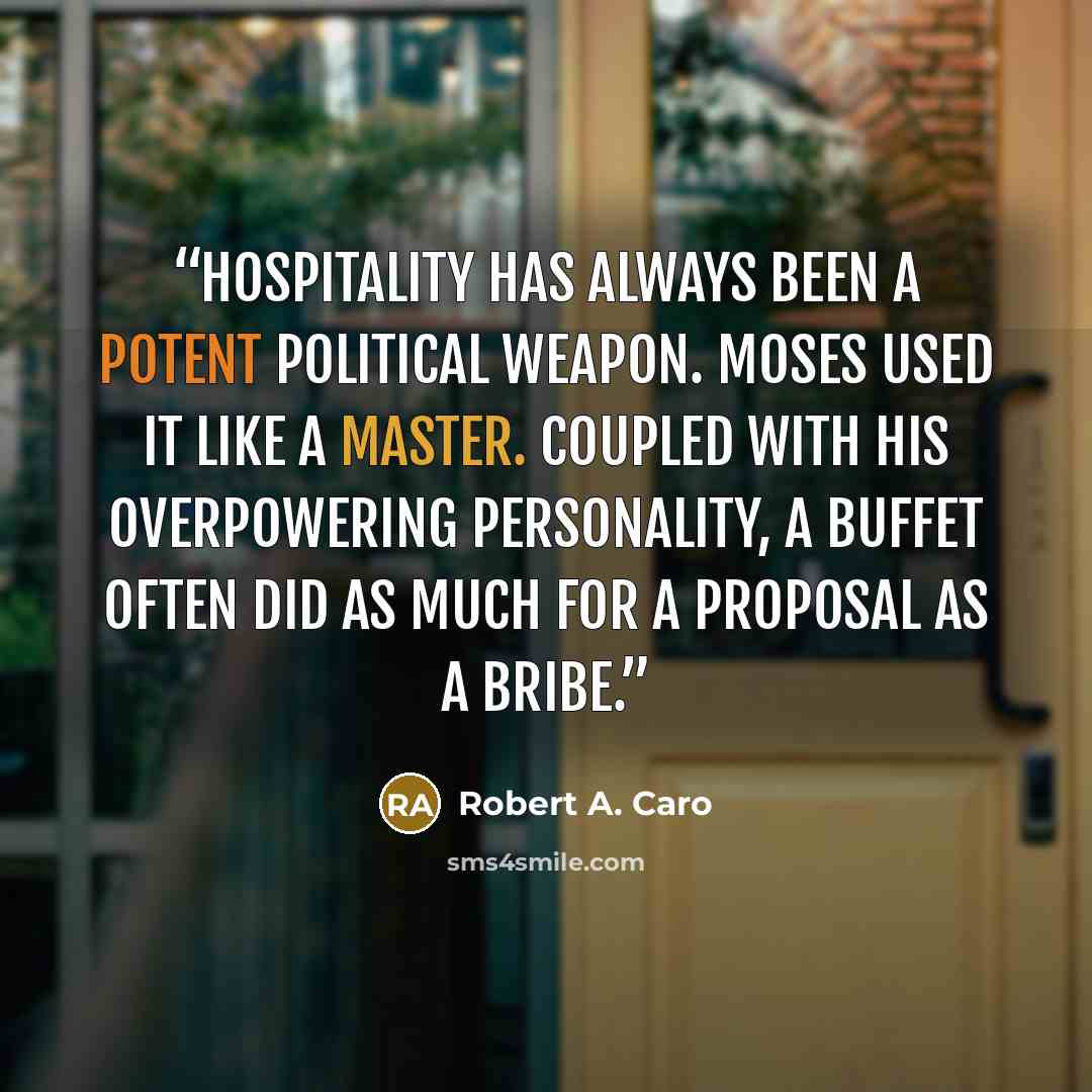 “Hospitality has always been a potent political weapon. Moses used it like a master. Coupled with his overpowering personality, a buffet often did as much for a proposal as a bribe.” quote by Robert A. Caro