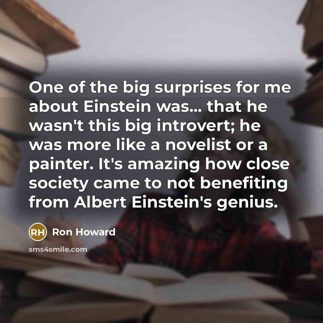 “One of the big surprises for me about Einstein was... that he wasn't this big introvert; he was more like a novelist or a painter. It's amazing how close society came to not benefiting from Albert Einstein's genius.” quote by Ron Howard
