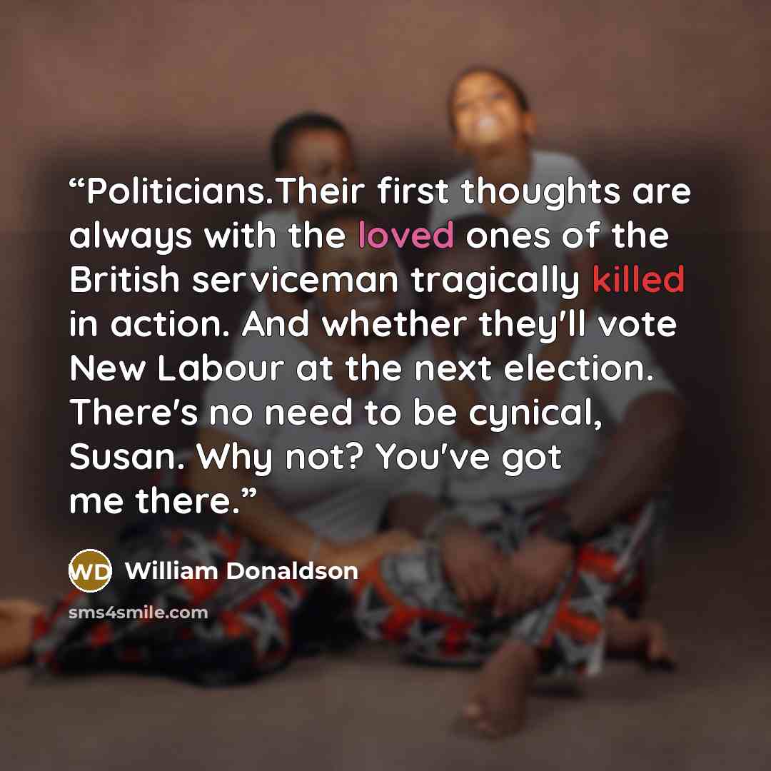 “Politicians.Their first thoughts are always with the loved ones of the British serviceman tragically killed in action. And whether they'll vote New Labour at the next election. There's no need to be cynical, Susan. Why not? You've got me there.” quote by William Donaldson