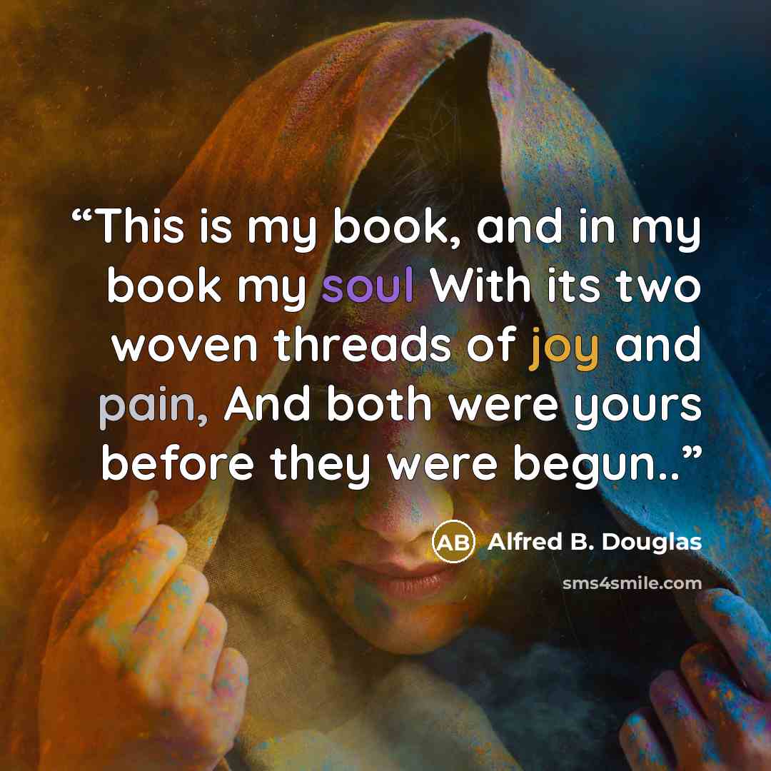 “This is my book, and in my book my soul With its two woven threads of joy and pain, And both were yours before they were begun..” quote by Alfred B. Douglas