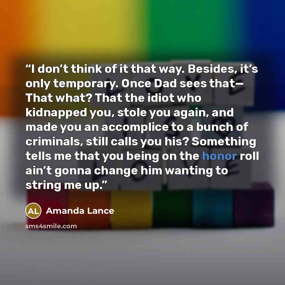 “I don’t think of it that way. Besides, it’s only temporary. Once Dad sees that— That what? That the idiot who kidnapped you, stole you again, and made you an accomplice to a bunch of criminals, still calls you his? Something tells me that you being on the honor roll ain’t gonna change him wanting…” quote by Amanda Lance