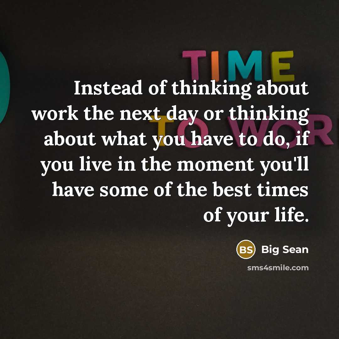 “Instead of thinking about work the next day or thinking about what you have to do, if you live in the moment you'll have some of the best times of your life.” quote by Big Sean