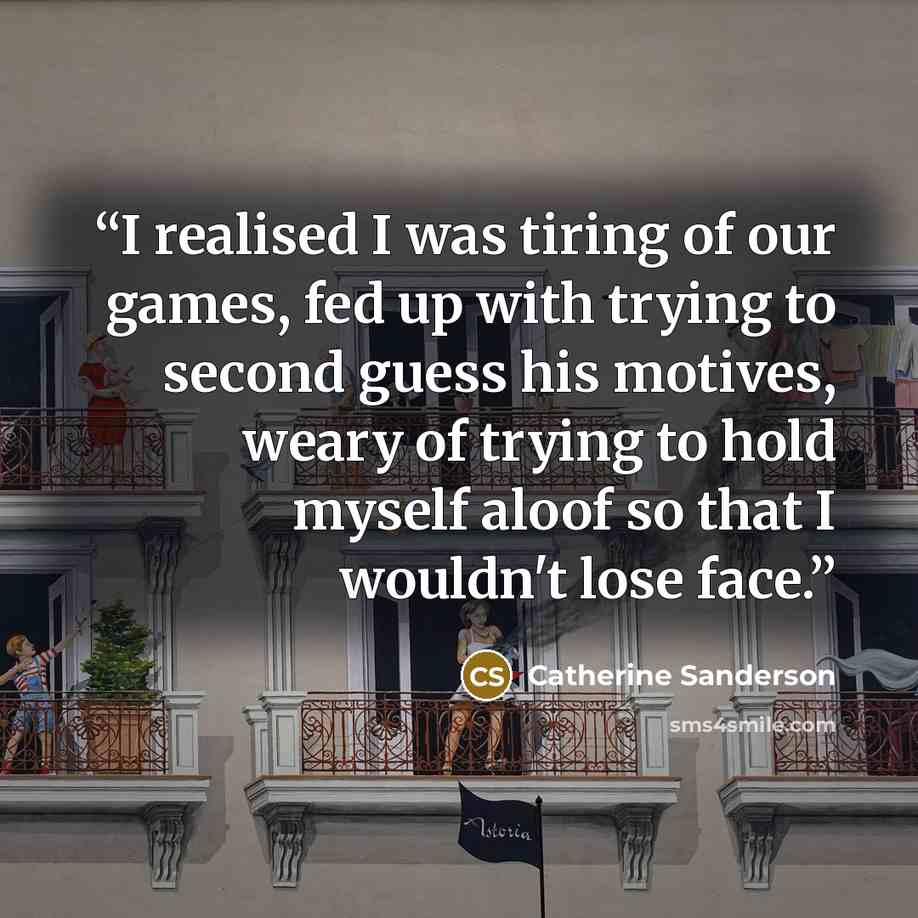 “I realised I was tiring of our games, fed up with trying to second guess his motives, weary of trying to hold myself aloof so that I wouldn't lose face.” quote by Catherine Sanderson
