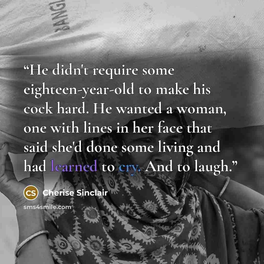 “He didn't require some eighteen-year-old to make his cock hard. He wanted a woman, one with lines in her face that said she'd done some living and had learned to cry. And to laugh.” quote by Cherise Sinclair