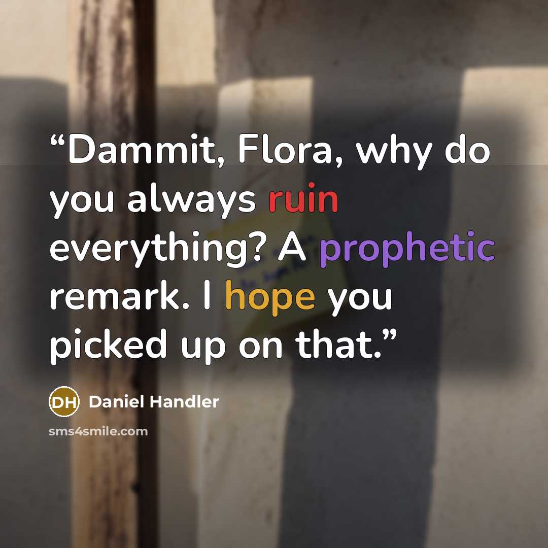 “Dammit, Flora, why do you always ruin everything? A prophetic remark. I hope you picked up on that.” quote by Daniel Handler