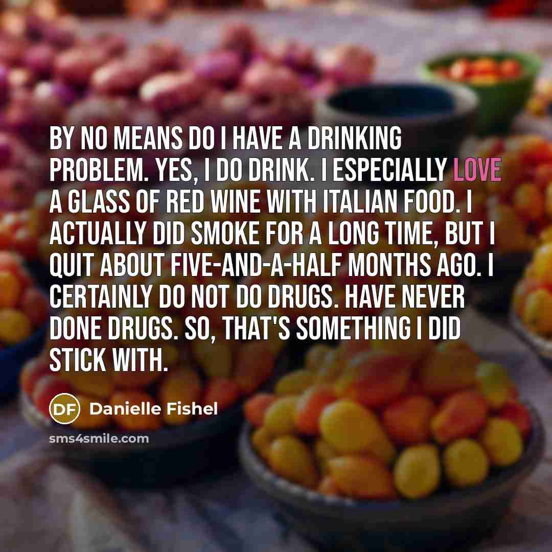 “By no means do I have a drinking problem. Yes, I do drink. I especially love a glass of red wine with Italian food. I actually did smoke for a long time, but I quit about five-and-a-half months ago. I certainly do not do drugs. Have never done drugs. So, that's something I did stick with.” quote by Danielle Fishel