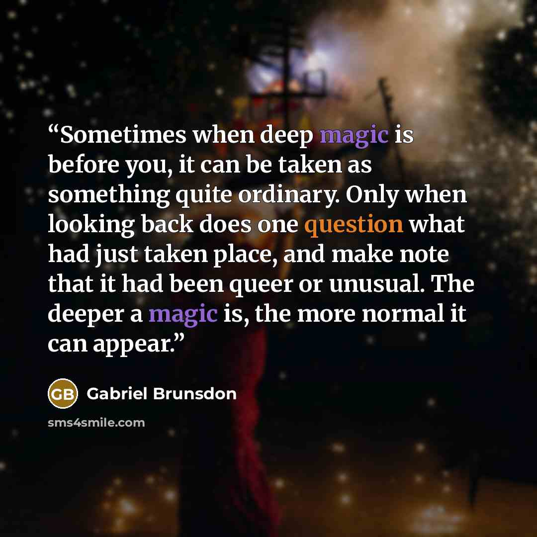 “Sometimes when deep magic is before you, it can be taken as something quite ordinary. Only when looking back does one question what had just taken place, and make note that it had been queer or unusual. The deeper a magic is, the more normal it can appear.” quote by Gabriel Brunsdon
