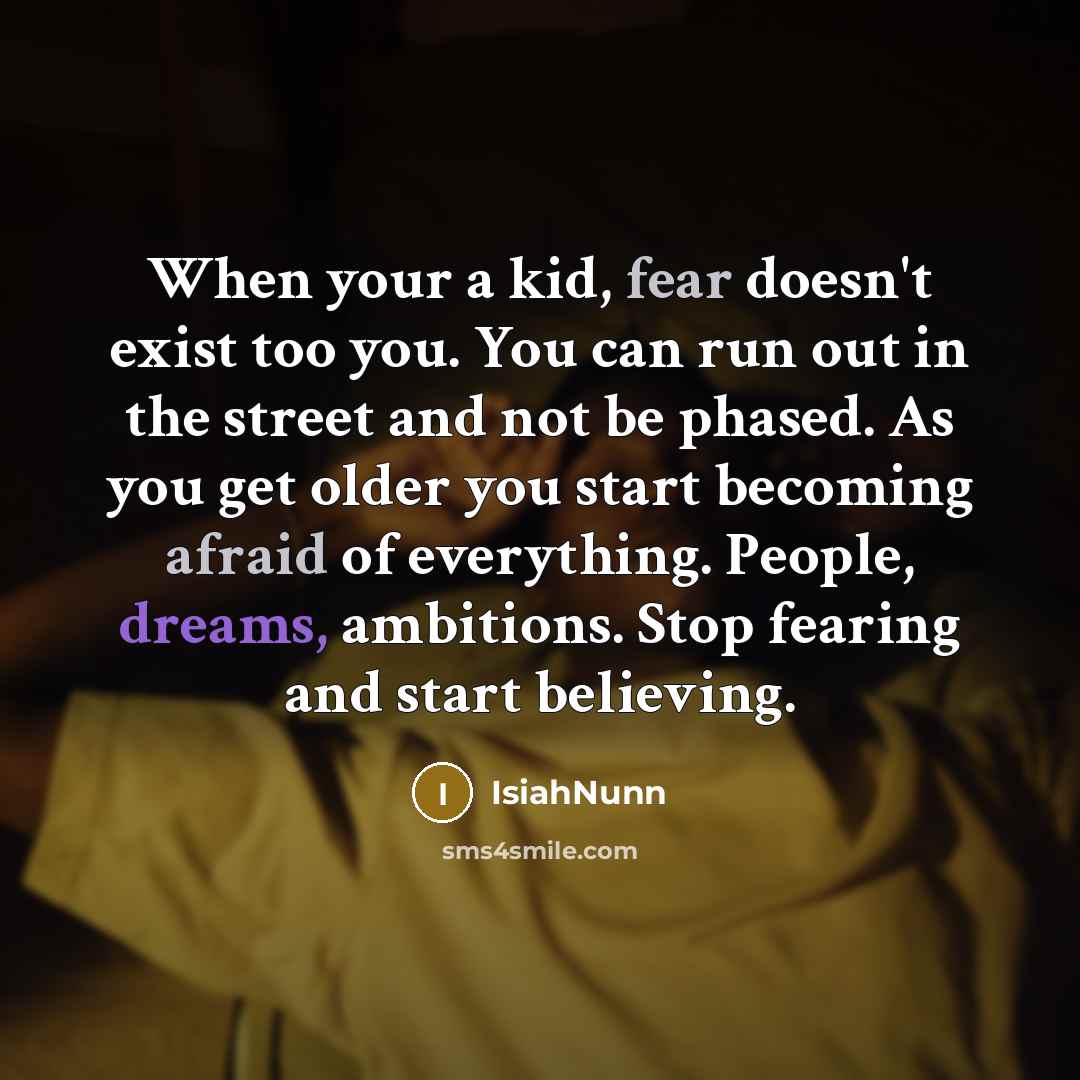 “When your a kid, fear doesn't exist too you. You can run out in the street and not be phased. As you get older you start becoming afraid of everything. People, dreams, ambitions. Stop fearing and start believing.” quote by Isiahnunn