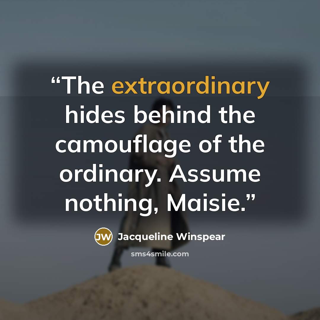 “The extraordinary hides behind the camouflage of the ordinary. Assume nothing, Maisie.” quote by Jacqueline Winspear