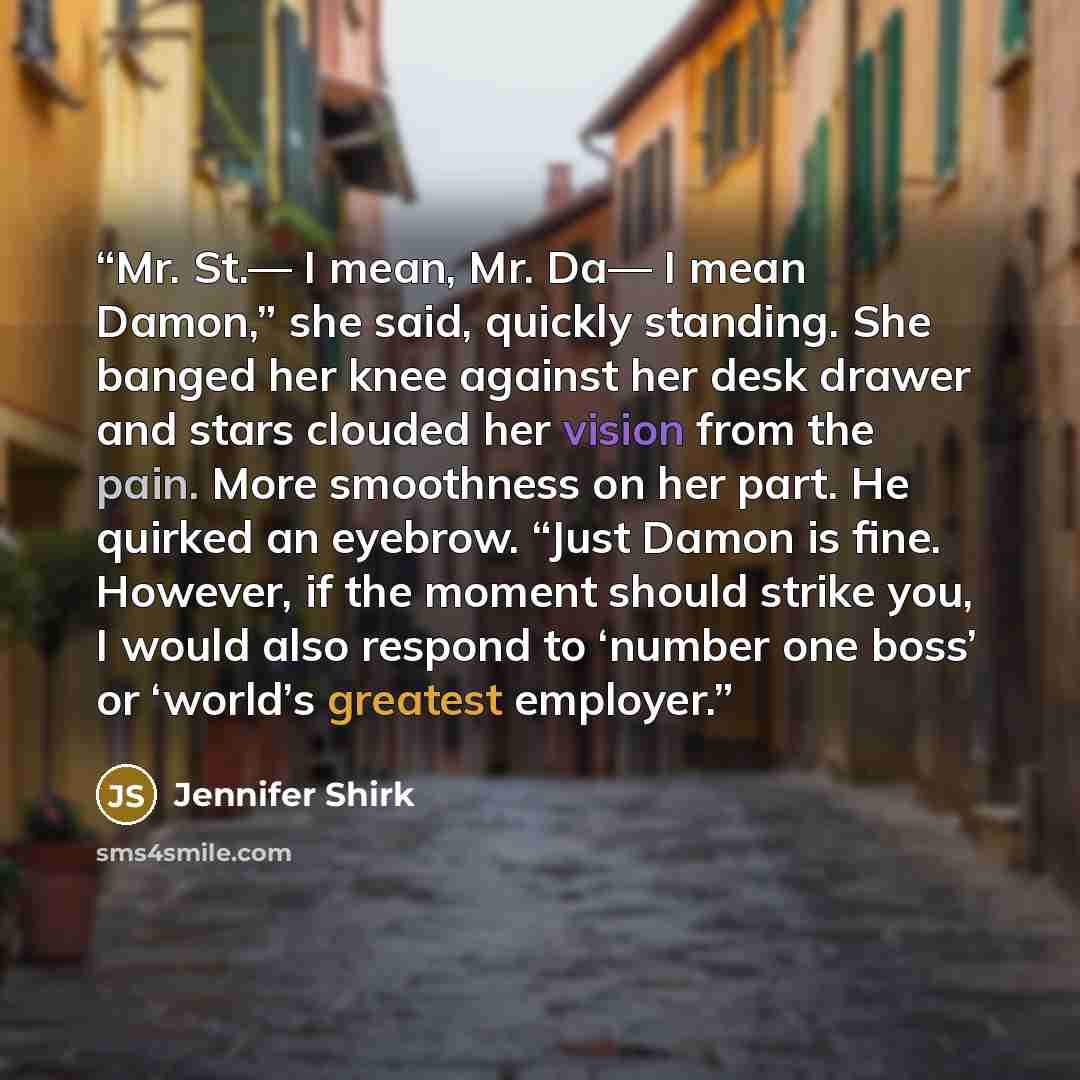 “Mr. St.— I mean, Mr. Da— I mean Damon,” she said, quickly standing. She banged her knee against her desk drawer and stars clouded her vision from the pain. More smoothness on her part. He quirked an eyebrow. “Just Damon is fine. However, if the moment should strike you, I would also respond to…” quote by Jennifer Shirk